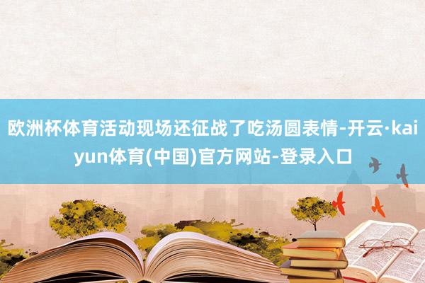 欧洲杯体育活动现场还征战了吃汤圆表情-开云·kaiyun体育(中国)官方网站-登录入口