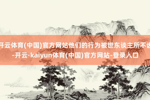 开云体育(中国)官方网站他们的行为被世东谈主所不齿-开云·kaiyun体育(中国)官方网站-登录入口