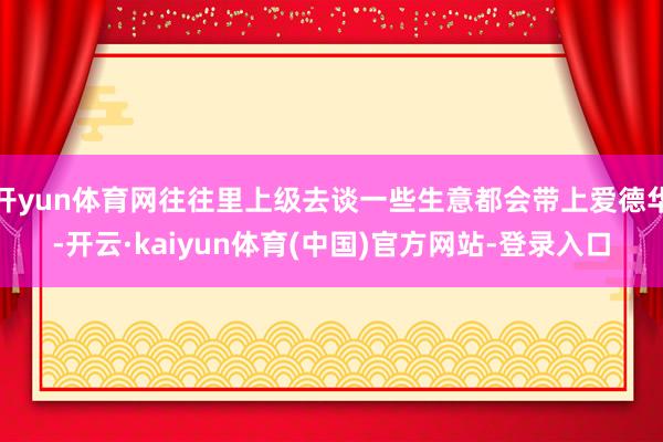 开yun体育网往往里上级去谈一些生意都会带上爱德华-开云·kaiyun体育(中国)官方网站-登录入口