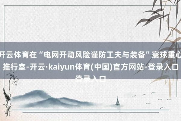 开云体育在“电网开动风险谨防工夫与装备”寰球重心推行室-开云·kaiyun体育(中国)官方网站-登录入口