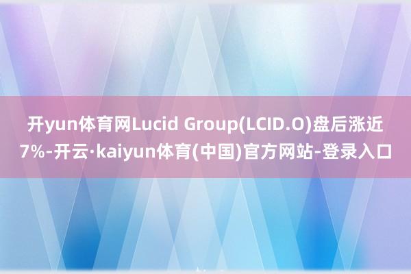 开yun体育网Lucid Group(LCID.O)盘后涨近7%-开云·kaiyun体育(中国)官方网站-登录入口