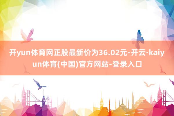 开yun体育网正股最新价为36.02元-开云·kaiyun体育(中国)官方网站-登录入口