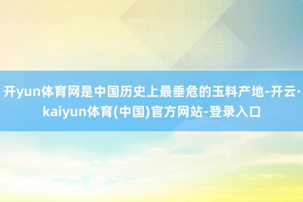 开yun体育网是中国历史上最垂危的玉料产地-开云·kaiyun体育(中国)官方网站-登录入口