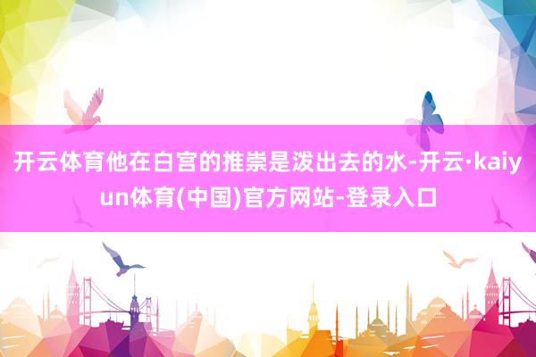开云体育他在白宫的推崇是泼出去的水-开云·kaiyun体育(中国)官方网站-登录入口