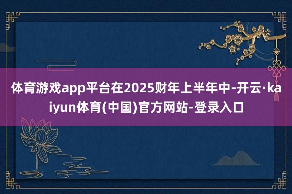 体育游戏app平台在2025财年上半年中-开云·kaiyun体育(中国)官方网站-登录入口
