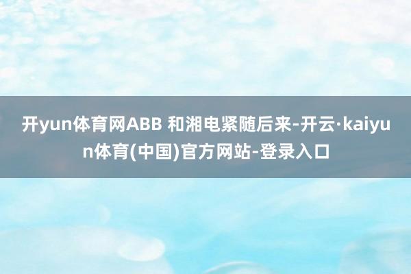 开yun体育网ABB 和湘电紧随后来-开云·kaiyun体育(中国)官方网站-登录入口