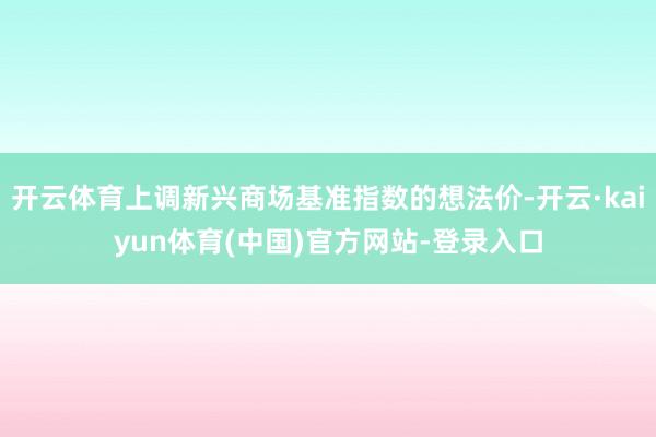 开云体育上调新兴商场基准指数的想法价-开云·kaiyun体育(中国)官方网站-登录入口