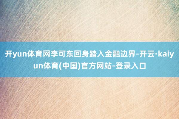 开yun体育网李可东回身踏入金融边界-开云·kaiyun体育(中国)官方网站-登录入口