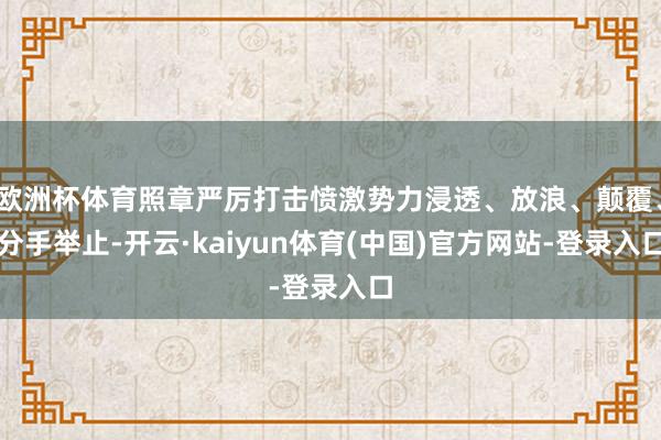 欧洲杯体育照章严厉打击愤激势力浸透、放浪、颠覆、分手举止-开云·kaiyun体育(中国)官方网站-登录入口