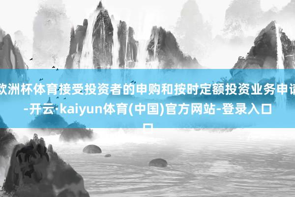 欧洲杯体育接受投资者的申购和按时定额投资业务申请-开云·kaiyun体育(中国)官方网站-登录入口