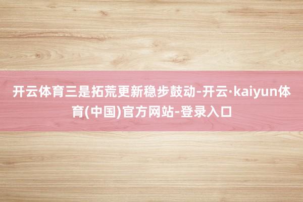 开云体育三是拓荒更新稳步鼓动-开云·kaiyun体育(中国)官方网站-登录入口