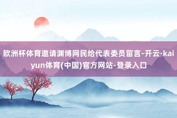 欧洲杯体育邀请渊博网民给代表委员留言-开云·kaiyun体育(中国)官方网站-登录入口