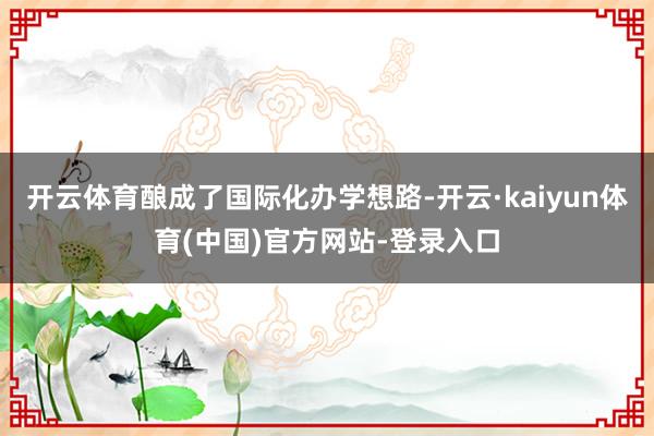 开云体育酿成了国际化办学想路-开云·kaiyun体育(中国)官方网站-登录入口
