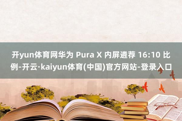 开yun体育网华为 Pura X 内屏遴荐 16:10 比例-开云·kaiyun体育(中国)官方网站-登录入口