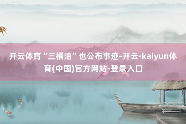 开云体育“三桶油”也公布事迹-开云·kaiyun体育(中国)官方网站-登录入口