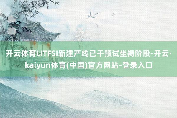 开云体育LITFSI新建产线已干预试坐褥阶段-开云·kaiyun体育(中国)官方网站-登录入口