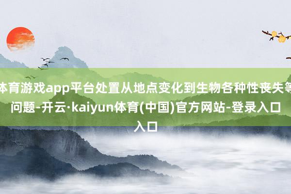 体育游戏app平台处置从地点变化到生物各种性丧失等问题-开云·kaiyun体育(中国)官方网站-登录入口