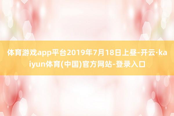 体育游戏app平台2019年7月18日上昼-开云·kaiyun体育(中国)官方网站-登录入口